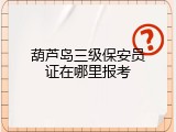 葫芦岛三级保安员证在哪里报考