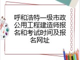 呼和浩特一级市政公用工程建造师报名和考试时间及报名网址