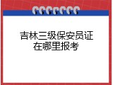 吉林三级保安员证在哪里报考