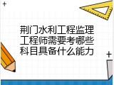 荆门水利工程监理工程师需要考哪些科目具备什么能力