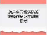 葫芦岛五级消防设施操作员证在哪里报考