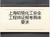 上海初级化工安全工程师证报考具体要求
