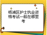 杨浦区护士执业资格考试一般在哪里考