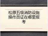 松原五级消防设施操作员证在哪里报考
