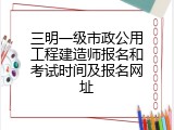 三明一级市政公用工程建造师报名和考试时间及报名网址