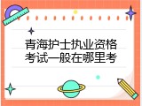 青海护士执业资格考试一般在哪里考