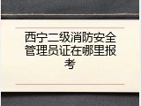 西宁二级消防安全管理员证在哪里报考