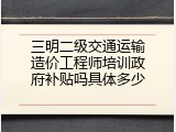 三明二级交通运输造价工程师培训政府补贴吗具体多少