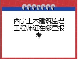 西宁土木建筑监理工程师证在哪里报考