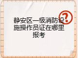 静安区一级消防设施操作员证在哪里报考