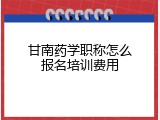 甘南药学职称怎么报名培训费用