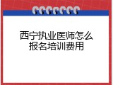 西宁执业医师怎么报名培训费用