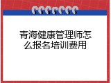 青海健康管理师怎么报名培训费用