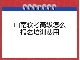 山南软考高级怎么报名培训费用