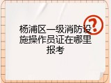 杨浦区一级消防设施操作员证在哪里报考