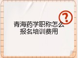 青海药学职称怎么报名培训费用