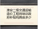 淮安二级交通运输造价工程师培训政府补贴吗具体多少