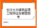 长沙土木建筑监理工程师证在哪里报考