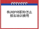 株洲护师职称怎么报名培训费用