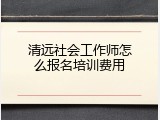 清远社会工作师怎么报名培训费用