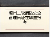 随州二级消防安全管理员证在哪里报考