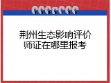 荆州生态影响评价师证在哪里报考