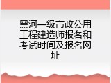 黑河一级市政公用工程建造师报名和考试时间及报名网址