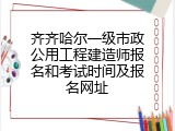齐齐哈尔一级市政公用工程建造师报名和考试时间及报名网址
