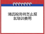 清远税务师怎么报名培训费用