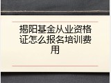 揭阳基金从业资格证怎么报名培训费用