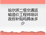 哈尔滨二级交通运输造价工程师培训政府补贴吗具体多少