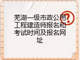 芜湖一级市政公用工程建造师报名和考试时间及报名网址