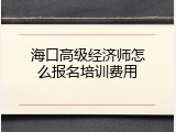 海口高级经济师怎么报名培训费用