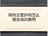 荆州主管护师怎么报名培训费用