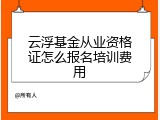 云浮基金从业资格证怎么报名培训费用