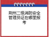 荆州二级消防安全管理员证在哪里报考
