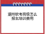 潮州软考高级怎么报名培训费用