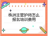 株洲主管护师怎么报名培训费用