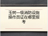 玉树一级消防设施操作员证在哪里报考
