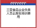 三亚食品企业负责人怎么报名培训费用