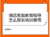 清远家庭教育指导怎么报名培训费用