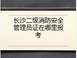 长沙二级消防安全管理员证在哪里报考