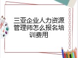 三亚企业人力资源管理师怎么报名培训费用