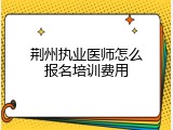 荆州执业医师怎么报名培训费用