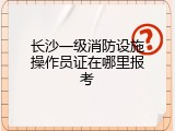 长沙一级消防设施操作员证在哪里报考