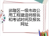 武隆区一级市政公用工程建造师报名和考试时间及报名网址