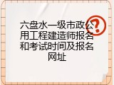 六盘水一级市政公用工程建造师报名和考试时间及报名网址