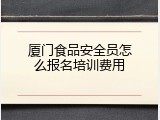 厦门食品安全员怎么报名培训费用