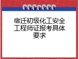 宿迁初级化工安全工程师证报考具体要求