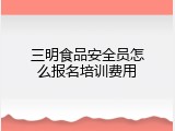 三明食品安全员怎么报名培训费用